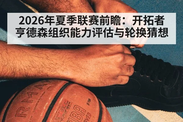 2026年夏季联赛前瞻:开拓者亨德森组织能力评估与轮换猜想