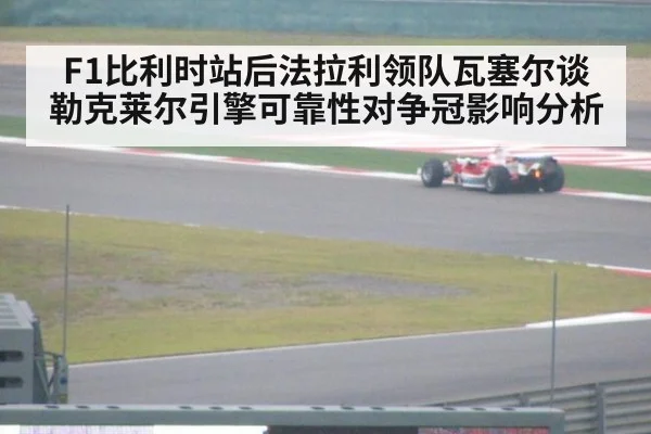 F1比利时站后法拉利领队瓦塞尔谈勒克莱尔引擎可靠性对争冠影响分析