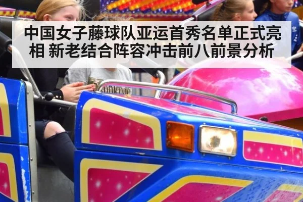 中国女子藤球队亚运首秀名单正式亮相 新老结合阵容冲击前八前景分析